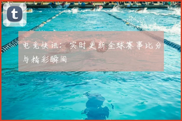 电竞快讯：实时更新全球赛事比分与精彩瞬间