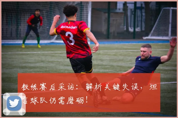 教练赛后采访:解析关键失误,坦言球队仍需磨砺!
