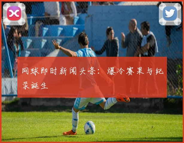 网球即时新闻头条:爆冷赛果与纪录诞生
