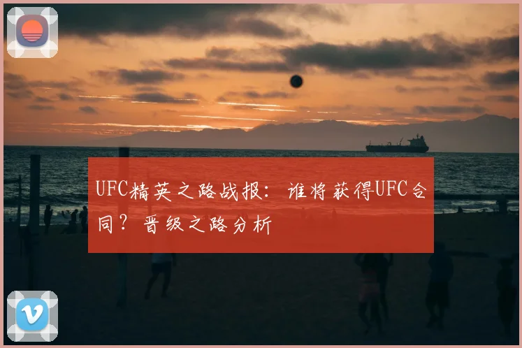 UFC精英之路战报：谁将获得UFC合同？晋级之路分析