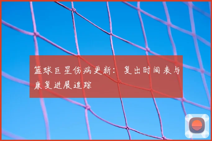 篮球巨星伤病更新：复出时间表与康复进展追踪