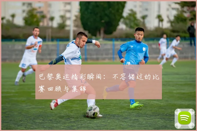 巴黎奥运精彩瞬间:不容错过的比赛回顾与集锦