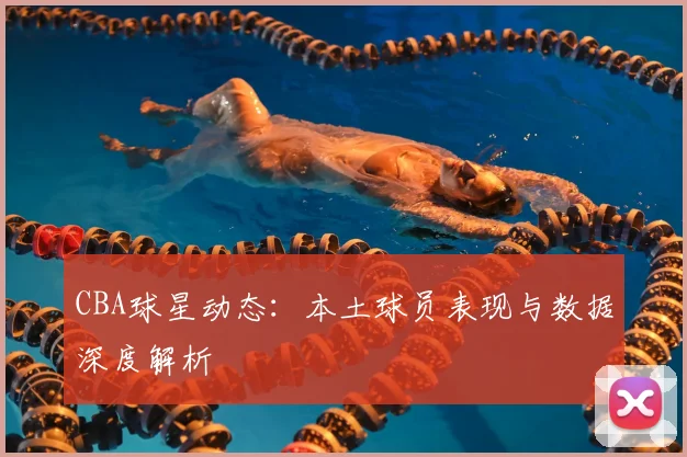 CBA球星动态:本土球员表现与数据深度解析
