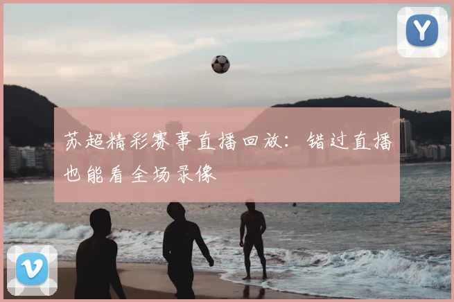 苏超精彩赛事直播回放:错过直播也能看全场录像