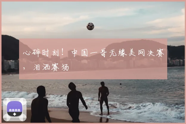 心碎时刻！中国一哥无缘美网决赛，泪洒赛场