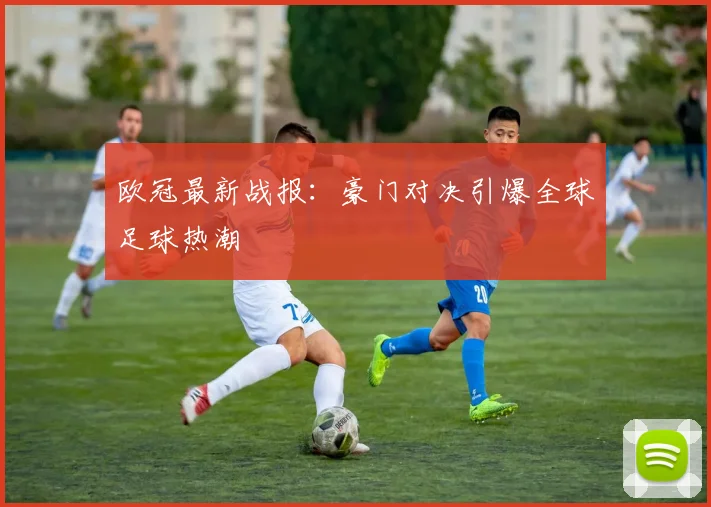 欧冠最新战报：豪门对决引爆全球足球热潮