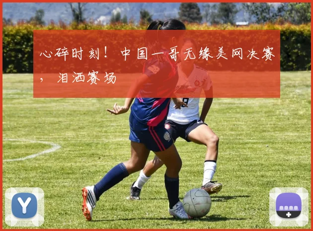 心碎时刻!中国一哥无缘美网决赛,泪洒赛场