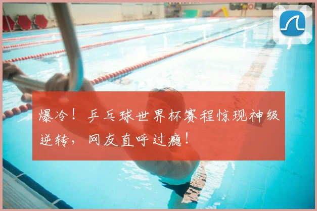 爆冷!乒乓球世界杯赛程惊现神级逆转,网友直呼过瘾!