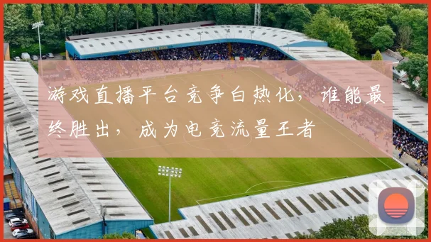 游戏直播平台竞争白热化，谁能最终胜出，成为电竞流量王者