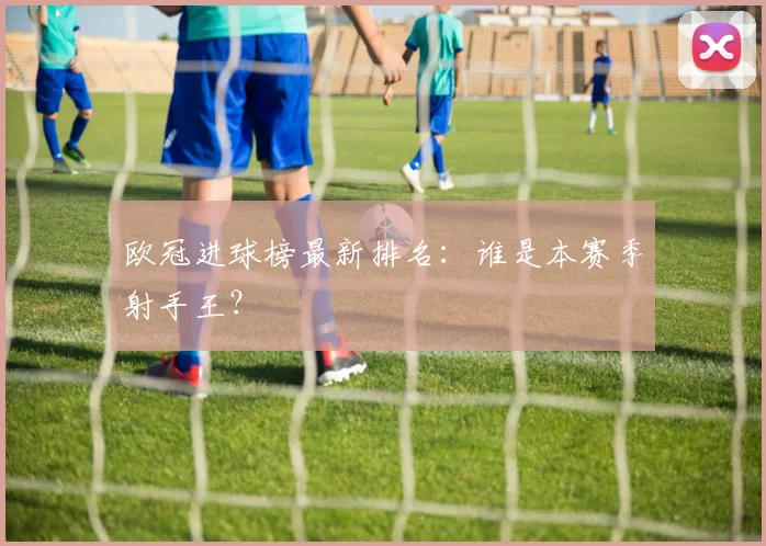 欧冠进球榜最新排名：谁是本赛季射手王？