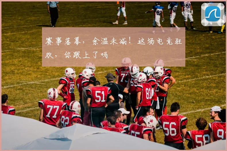 赛事落幕,余温未减!这场电竞狂欢,你跟上了吗