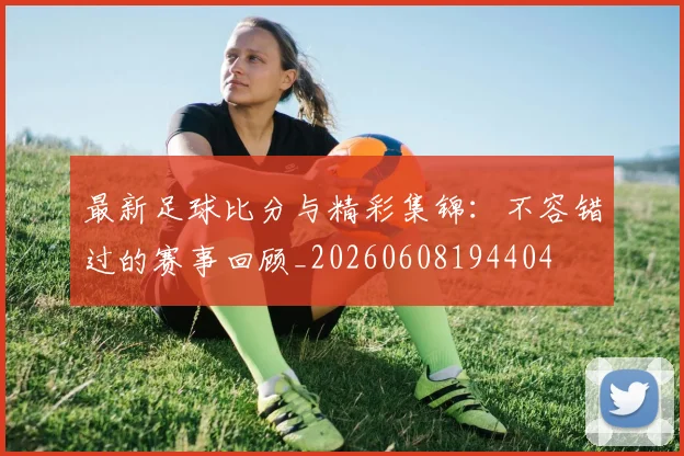 最新足球比分与精彩集锦:不容错过的赛事回顾_20260608194404