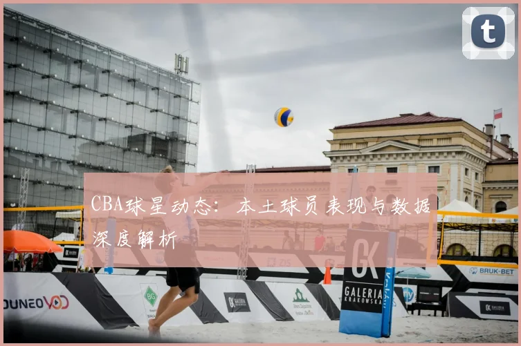 CBA球星动态:本土球员表现与数据深度解析