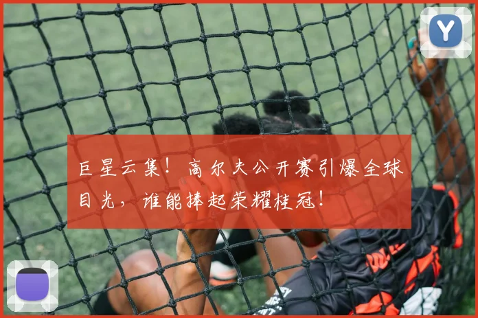 巨星云集!高尔夫公开赛引爆全球目光,谁能捧起荣耀桂冠!