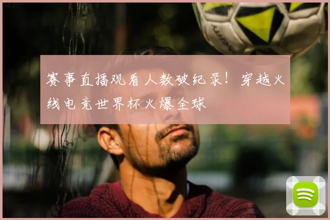 赛事直播观看人数破纪录！穿越火线电竞世界杯火爆全球