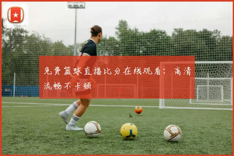 免费篮球直播比分在线观看：高清流畅不卡顿