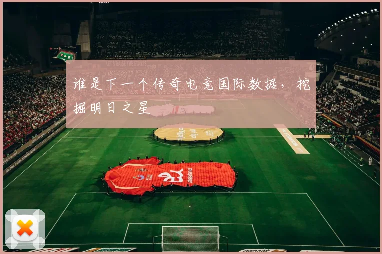 谁是下一个传奇电竞国际数据，挖掘明日之星