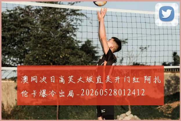 澳网次日高芙大坂直美开门红 阿扎伦卡爆冷出局_20260528012412