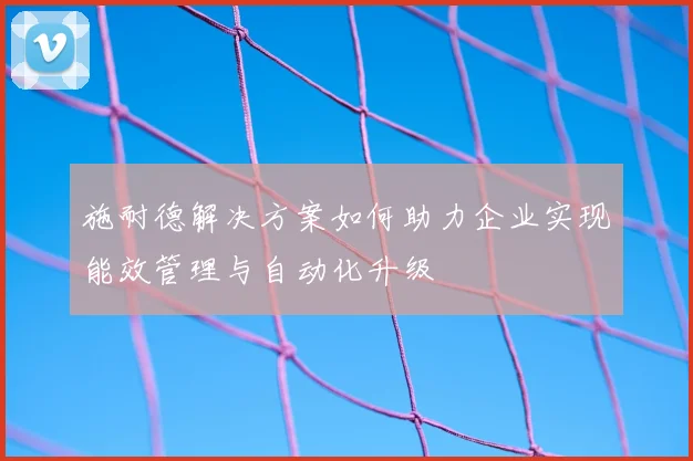 施耐德解决方案如何助力企业实现能效管理与自动化升级