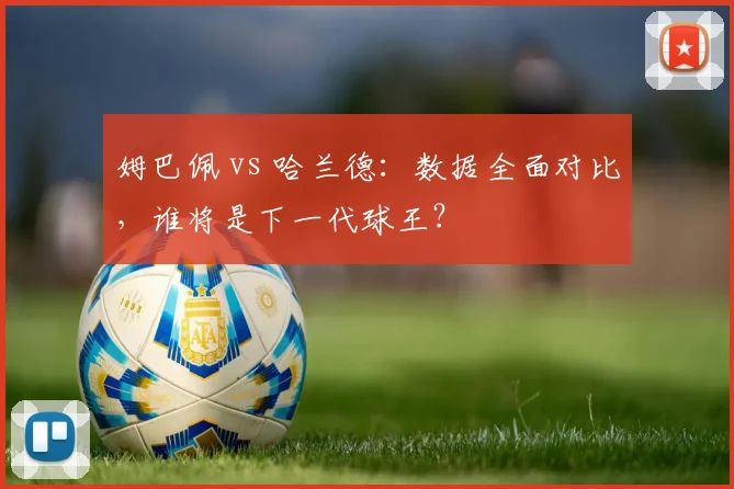 姆巴佩 vs 哈兰德：数据全面对比，谁将是下一代球王？